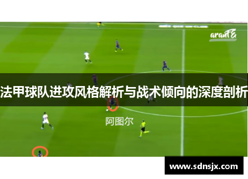 法甲球队进攻风格解析与战术倾向的深度剖析